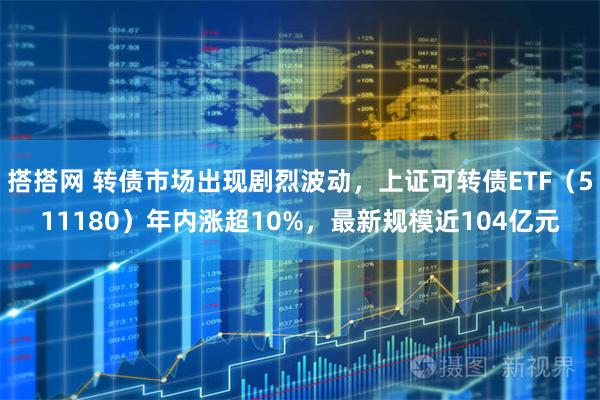 搭搭网 转债市场出现剧烈波动，上证可转债ETF（511180）年内涨超10%，最新规模近104亿元