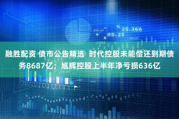 融胜配资 债市公告精选  时代控股未能偿还到期债务8687亿；旭辉控股上半年净亏损636亿