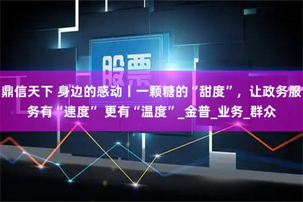 鼎信天下 身边的感动丨一颗糖的“甜度”，让政务服务有“速度” 更有“温度”_金普_业务_群众