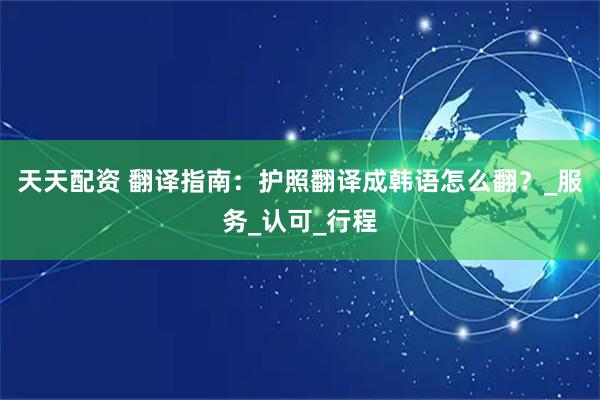 天天配资 翻译指南：护照翻译成韩语怎么翻？_服务_认可_行程