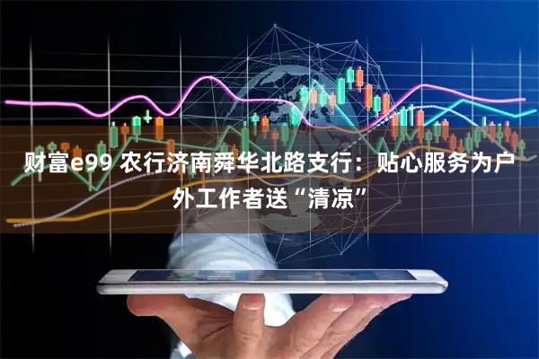 财富e99 农行济南舜华北路支行：贴心服务为户外工作者送“清凉”