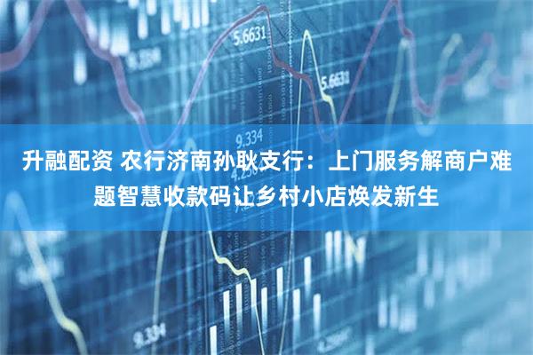 升融配资 农行济南孙耿支行：上门服务解商户难题智慧收款码让乡村小店焕发新生