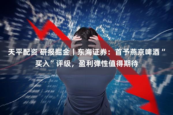 天平配资 研报掘金丨东海证券：首予燕京啤酒“买入”评级，盈利弹性值得期待