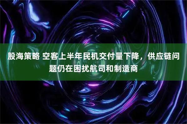 股海策略 空客上半年民机交付量下降，供应链问题仍在困扰航司和制造商