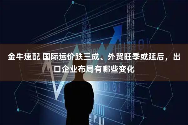 金牛速配 国际运价跌三成、外贸旺季或延后，出口企业布局有哪些变化