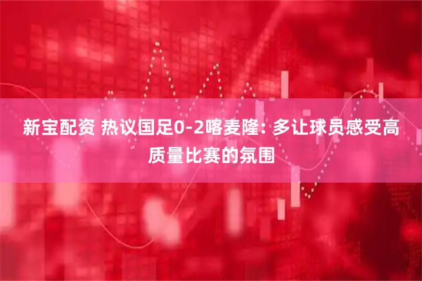新宝配资 热议国足0-2喀麦隆: 多让球员感受高质量比赛的氛围
