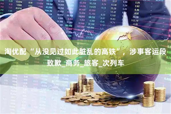淘优配 “从没见过如此脏乱的高铁”，涉事客运段致歉_商务_旅客_次列车