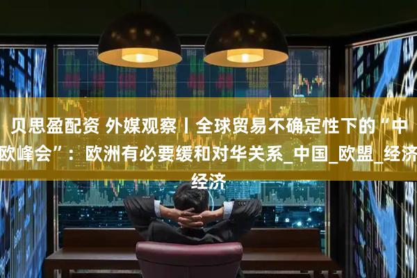 贝思盈配资 外媒观察丨全球贸易不确定性下的“中欧峰会”：欧洲有必要缓和对华关系_中国_欧盟_经济