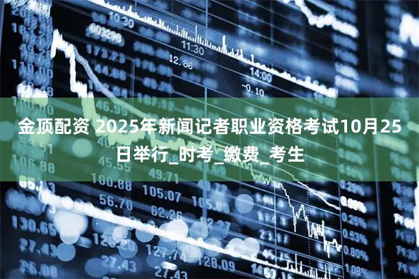金顶配资 2025年新闻记者职业资格考试10月25日举行_时考_缴费_考生