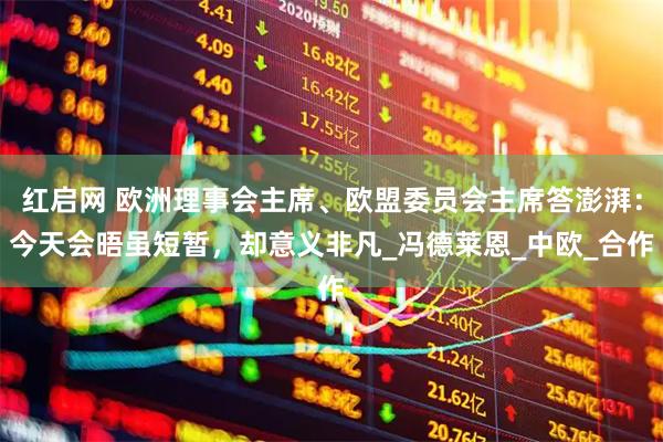 红启网 欧洲理事会主席、欧盟委员会主席答澎湃：今天会晤虽短暂，却意义非凡_冯德莱恩_中欧_合作