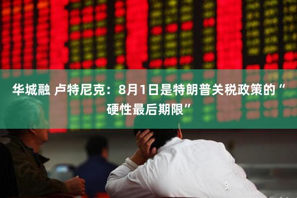 华城融 卢特尼克：8月1日是特朗普关税政策的“硬性最后期限”