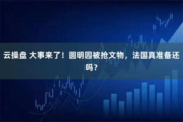 云操盘 大事来了！圆明园被抢文物，法国真准备还吗？