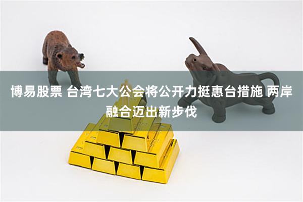博易股票 台湾七大公会将公开力挺惠台措施 两岸融合迈出新步伐