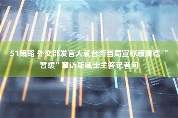 51策略 外交部发言人就台湾当局宣称赖清德 “暂缓”窜访斯威士兰答记者问