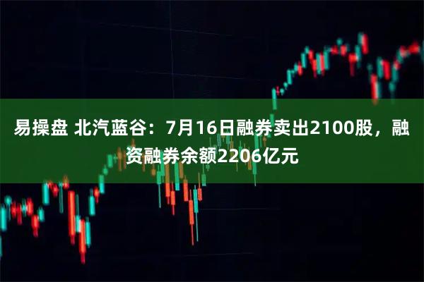 易操盘 北汽蓝谷：7月16日融券卖出2100股，融资融券余额2206亿元