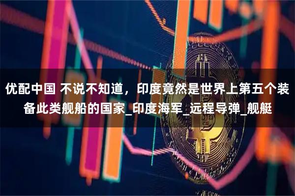 优配中国 不说不知道，印度竟然是世界上第五个装备此类舰船的国家_印度海军_远程导弹_舰艇