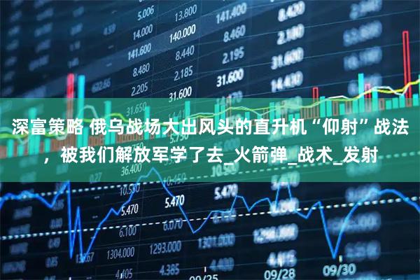 深富策略 俄乌战场大出风头的直升机“仰射”战法，被我们解放军学了去_火箭弹_战术_发射