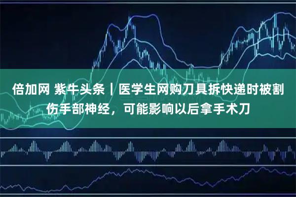 倍加网 紫牛头条｜医学生网购刀具拆快递时被割伤手部神经，可能影响以后拿手术刀