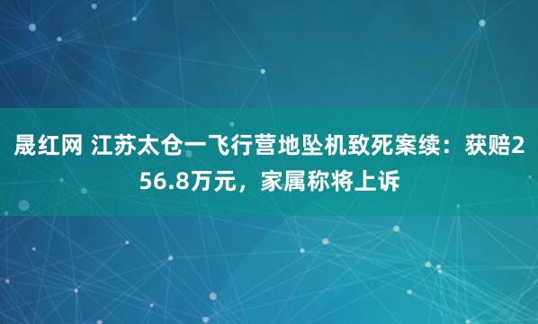 晟红网 江苏太仓一飞行营地坠机致死案续：获赔256.8万元，家属称将上诉
