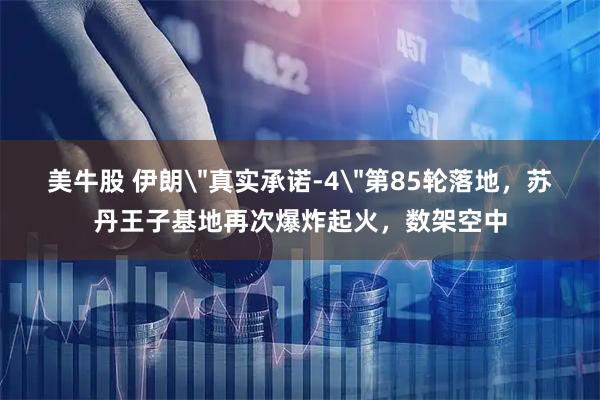 美牛股 伊朗＂真实承诺-4＂第85轮落地，苏丹王子基地再次爆炸起火，数架空中