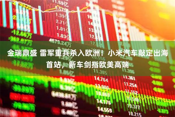 金瑞鼎盛 雷军重兵杀入欧洲！小米汽车敲定出海首站，新车剑指欧美高端