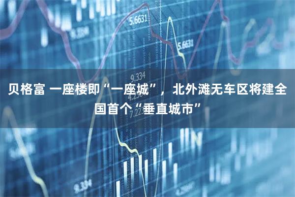 贝格富 一座楼即“一座城”，北外滩无车区将建全国首个“垂直城市”