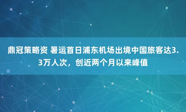 鼎冠策略资 暑运首日浦东机场出境中国旅客达3.3万人次，创近两个月以来峰值