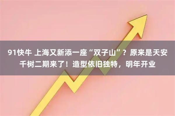 91快牛 上海又新添一座“双子山”？原来是天安千树二期来了！造型依旧独特，明年开业