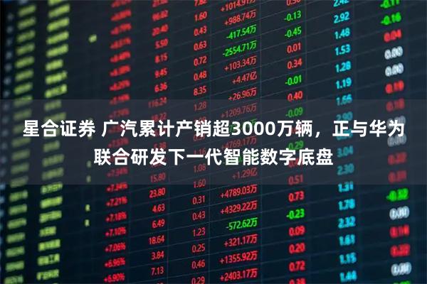 星合证券 广汽累计产销超3000万辆，正与华为联合研发下一代智能数字底盘