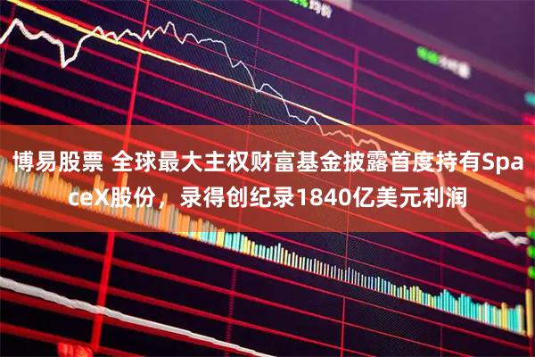 博易股票 全球最大主权财富基金披露首度持有SpaceX股份，录得创纪录1840亿美元利润