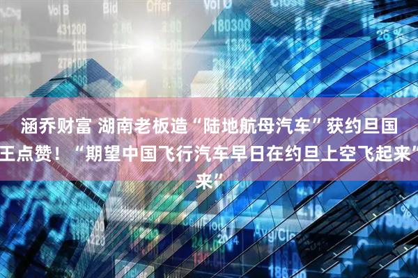 涵乔财富 湖南老板造“陆地航母汽车”获约旦国王点赞！“期望中国飞行汽车早日在约旦上空飞起来”