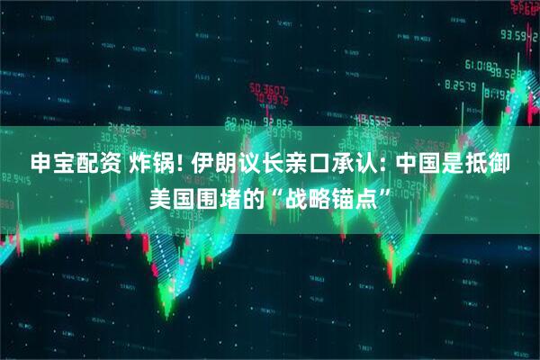 申宝配资 炸锅! 伊朗议长亲口承认: 中国是抵御美国围堵的“战略锚点”